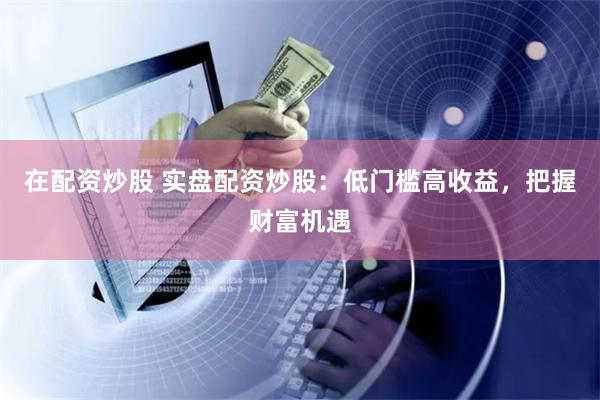 在配资炒股 实盘配资炒股：低门槛高收益，把握财富机遇