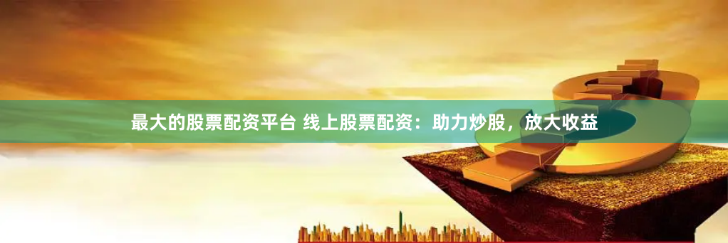 最大的股票配资平台 线上股票配资：助力炒股，放大收益