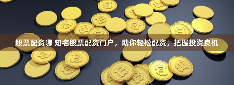 股票配资哪 知名股票配资门户，助你轻松配资，把握投资良机