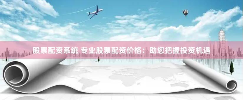 股票配资系统 专业股票配资价格：助您把握投资机遇