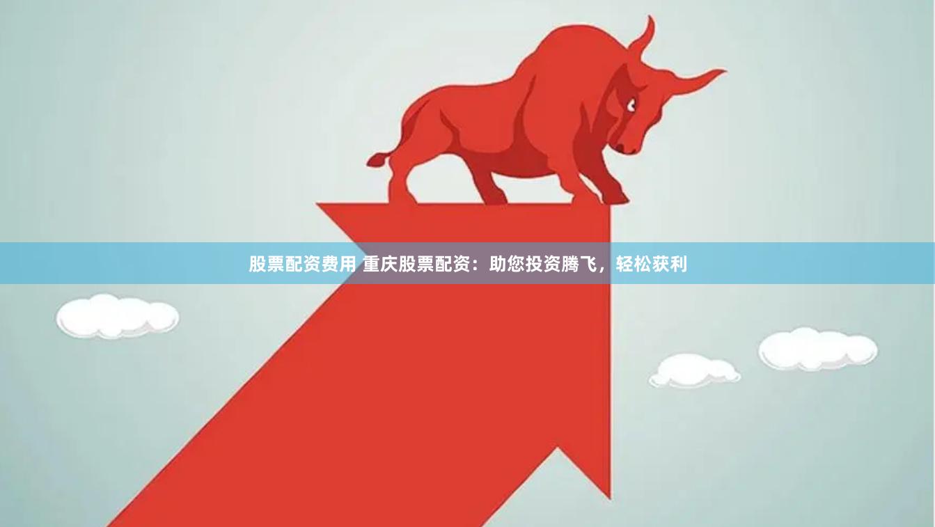 股票配资费用 重庆股票配资：助您投资腾飞，轻松获利