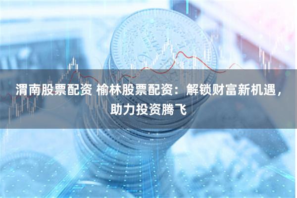 渭南股票配资 榆林股票配资：解锁财富新机遇，助力投资腾飞