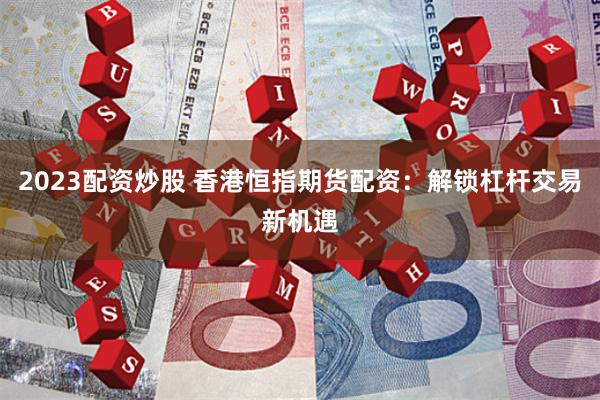2023配资炒股 香港恒指期货配资：解锁杠杆交易新机遇