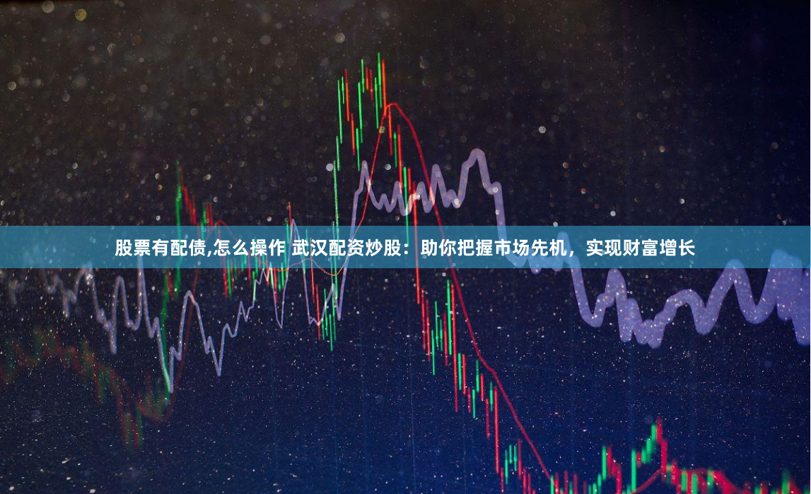 股票有配债,怎么操作 武汉配资炒股：助你把握市场先机，实现财富增长