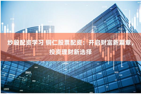 炒股配资学习 铜仁股票配资：开启财富新篇章，投资理财新选择