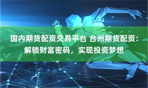 国内期货配资交易平台 台州期货配资：解锁财富密码，实现投资梦想
