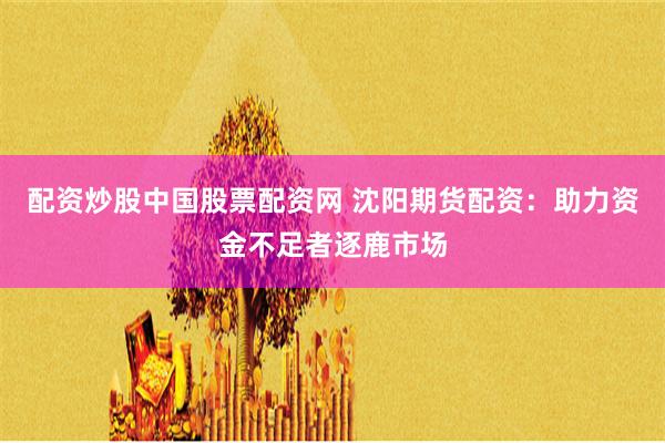 配资炒股中国股票配资网 沈阳期货配资：助力资金不足者逐鹿市场
