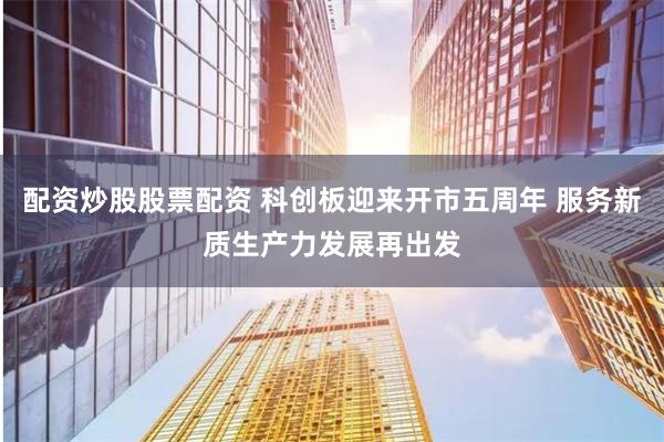 配资炒股股票配资 科创板迎来开市五周年 服务新质生产力发展再出发