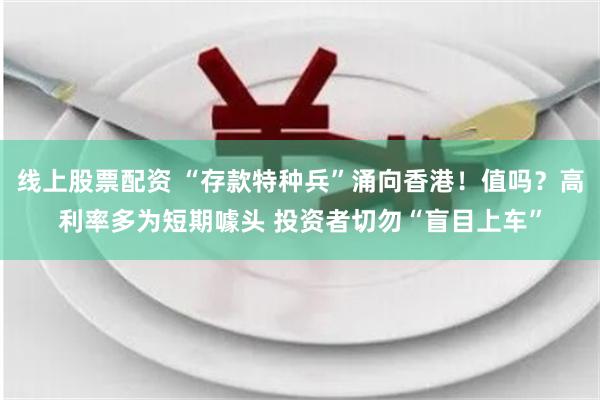 线上股票配资 “存款特种兵”涌向香港！值吗？高利率多为短期噱头 投资者切勿“盲目上车”