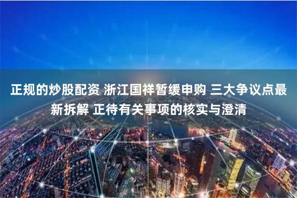 正规的炒股配资 浙江国祥暂缓申购 三大争议点最新拆解 正待有关事项的核实与澄清