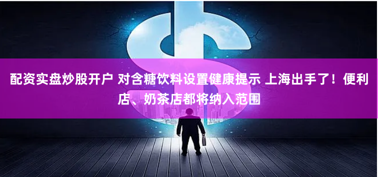 配资实盘炒股开户 对含糖饮料设置健康提示 上海出手了！便利店、奶茶店都将纳入范围