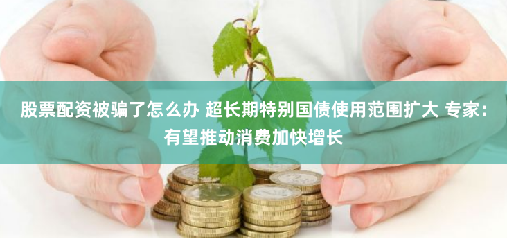 股票配资被骗了怎么办 超长期特别国债使用范围扩大 专家：有望推动消费加快增长