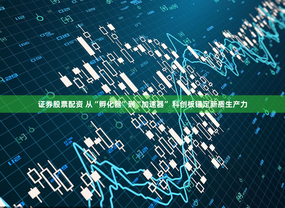 证券股票配资 从“孵化器”到“加速器” 科创板锚定新质生产力