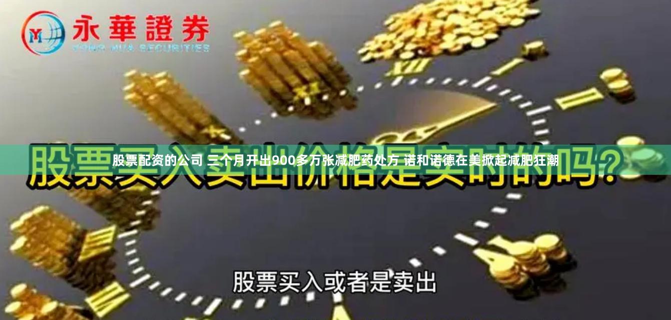 股票配资的公司 三个月开出900多万张减肥药处方 诺和诺德在美掀起减肥狂潮