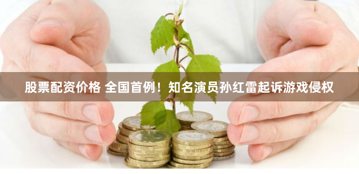 股票配资价格 全国首例！知名演员孙红雷起诉游戏侵权