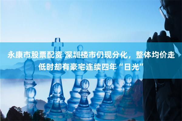 永康市股票配资 深圳楼市仍现分化，整体均价走低时却有豪宅连续四年“日光”