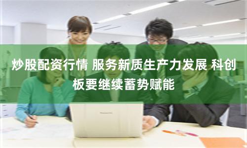 炒股配资行情 服务新质生产力发展 科创板要继续蓄势赋能