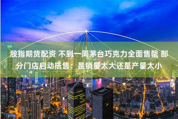 股指期货配资 不到一周茅台巧克力全面售罄 部分门店启动搭售：是销量太大还是产量太小