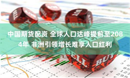 中国期货配资 全球人口达峰提前至2084年 非洲引领增长难享人口红利