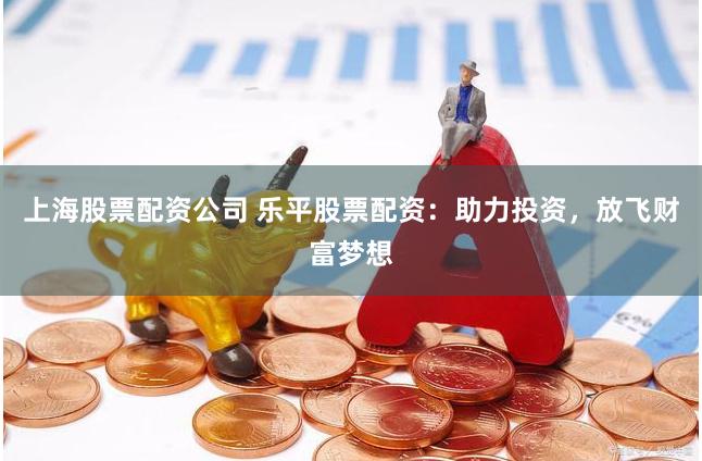 上海股票配资公司 乐平股票配资：助力投资，放飞财富梦想
