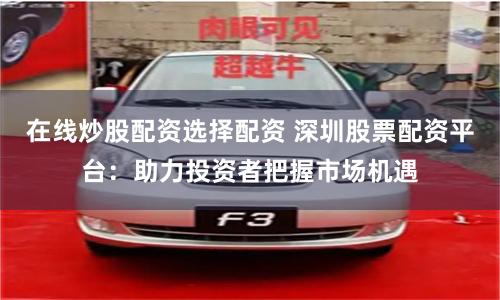 在线炒股配资选择配资 深圳股票配资平台：助力投资者把握市场机遇