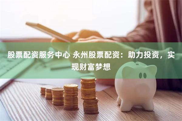 股票配资服务中心 永州股票配资：助力投资，实现财富梦想