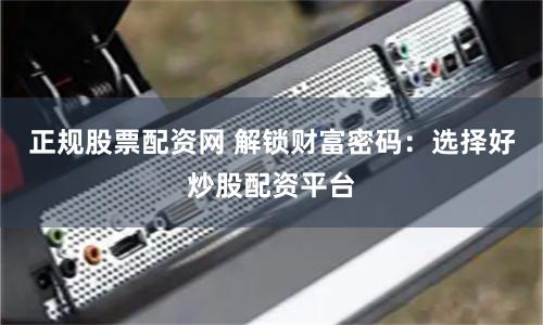 正规股票配资网 解锁财富密码：选择好炒股配资平台