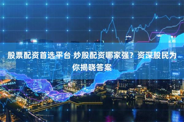 股票配资首选平台 炒股配资哪家强？资深股民为你揭晓答案
