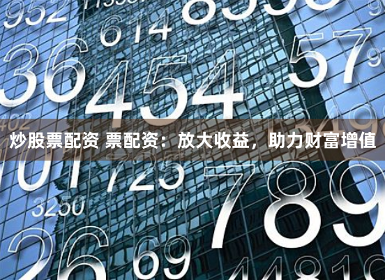 炒股票配资 票配资：放大收益，助力财富增值