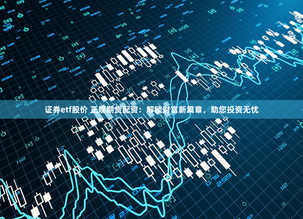 证券etf股价 正规期货配资：解锁财富新篇章，助您投资无忧