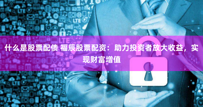 什么是股票配债 福辰股票配资：助力投资者放大收益，实现财富增值