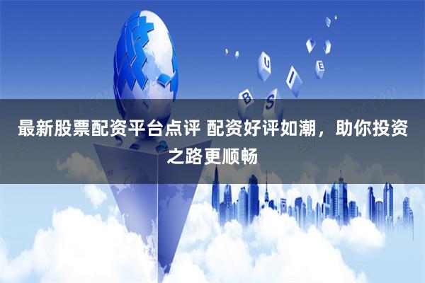 最新股票配资平台点评 配资好评如潮，助你投资之路更顺畅
