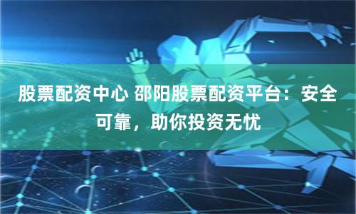 股票配资中心 邵阳股票配资平台：安全可靠，助你投资无忧