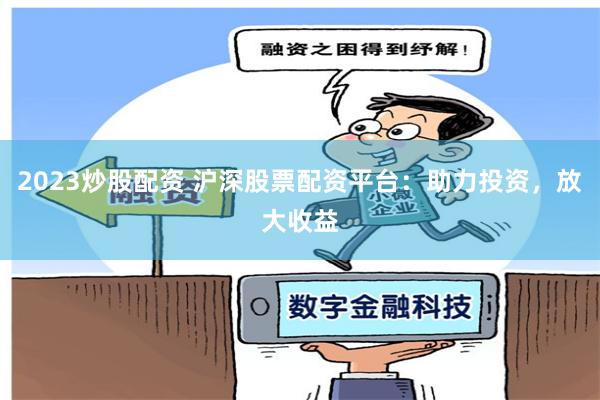 2023炒股配资 沪深股票配资平台：助力投资，放大收益