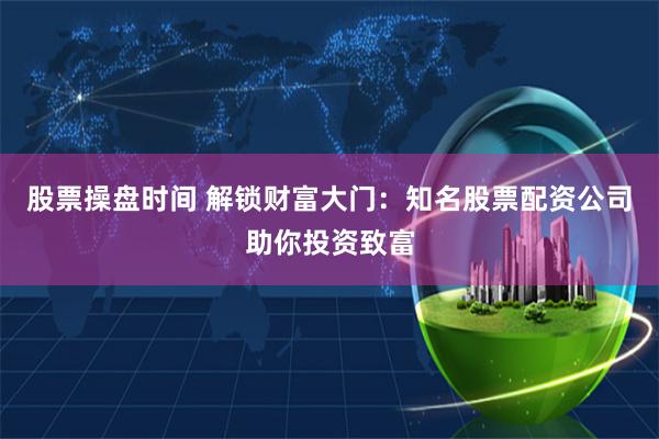 股票操盘时间 解锁财富大门：知名股票配资公司助你投资致富