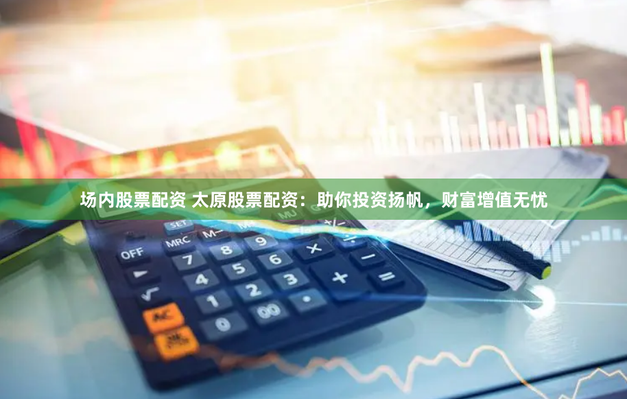场内股票配资 太原股票配资：助你投资扬帆，财富增值无忧