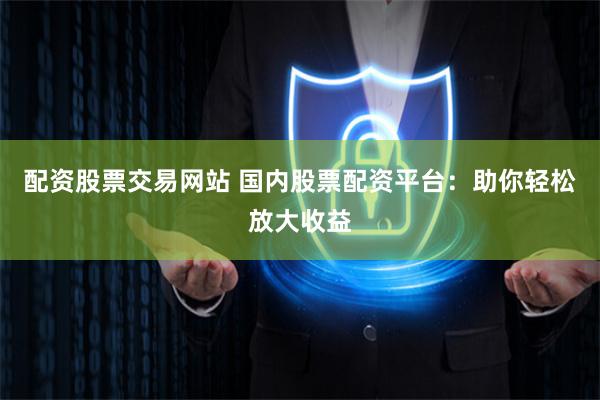 配资股票交易网站 国内股票配资平台：助你轻松放大收益