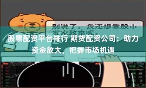 股票配资平台排行 期货配资公司：助力资金放大，把握市场机遇
