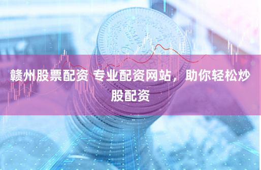 赣州股票配资 专业配资网站，助你轻松炒股配资