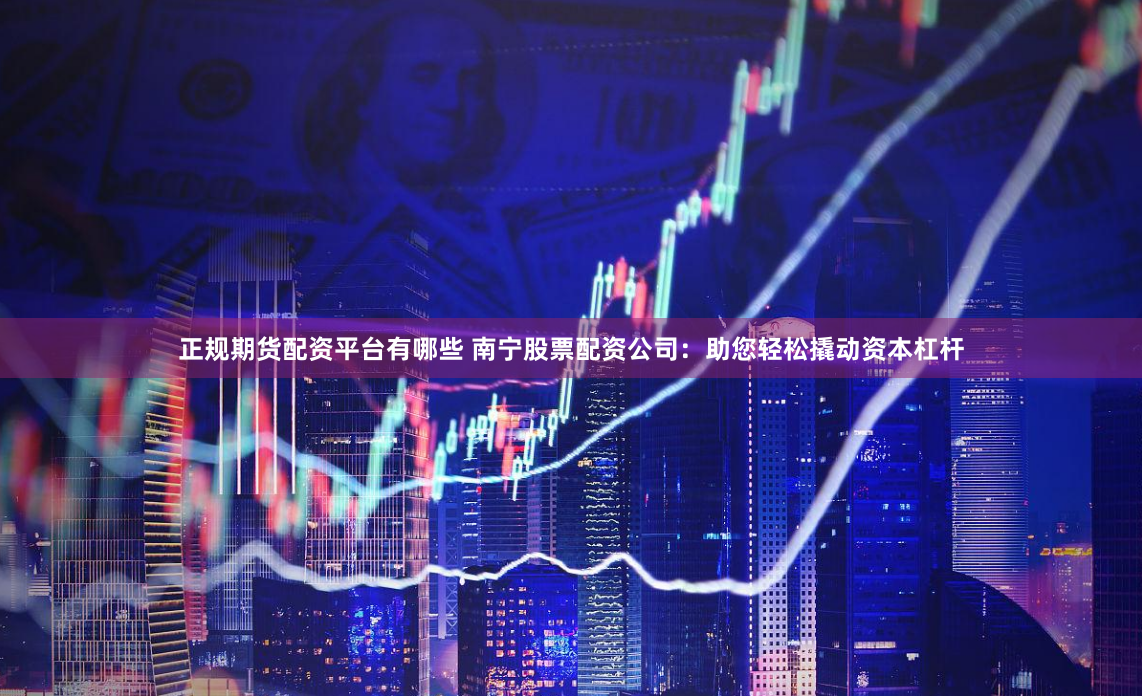 正规期货配资平台有哪些 南宁股票配资公司：助您轻松撬动资本杠杆