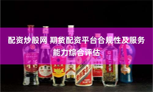 配资炒股网 期货配资平台合规性及服务能力综合评估