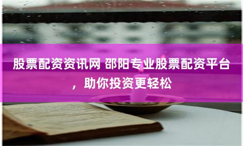 股票配资资讯网 邵阳专业股票配资平台，助你投资更轻松