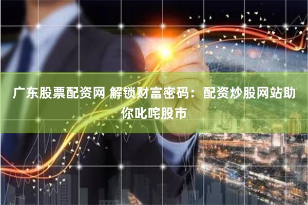 广东股票配资网 解锁财富密码：配资炒股网站助你叱咤股市