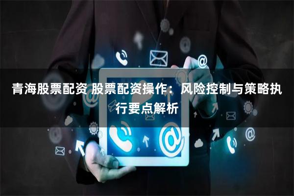 青海股票配资 股票配资操作：风险控制与策略执行要点解析