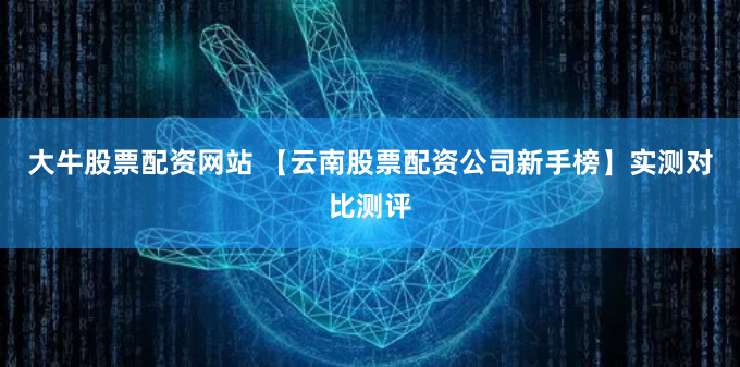 大牛股票配资网站 【云南股票配资公司新手榜】实测对比测评