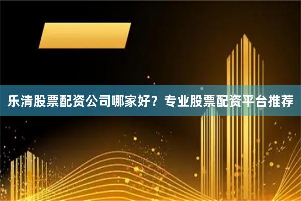 乐清股票配资公司哪家好？专业股票配资平台推荐